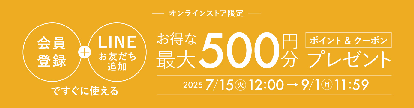 オンラインストア限定 会員登録＋LINEお友だち追加ですぐに使えるお得な「最大500円分」ポイント&クーポンプレゼント 期間：2025年7月15日(火)12：00～9月1日(月)11：59まで