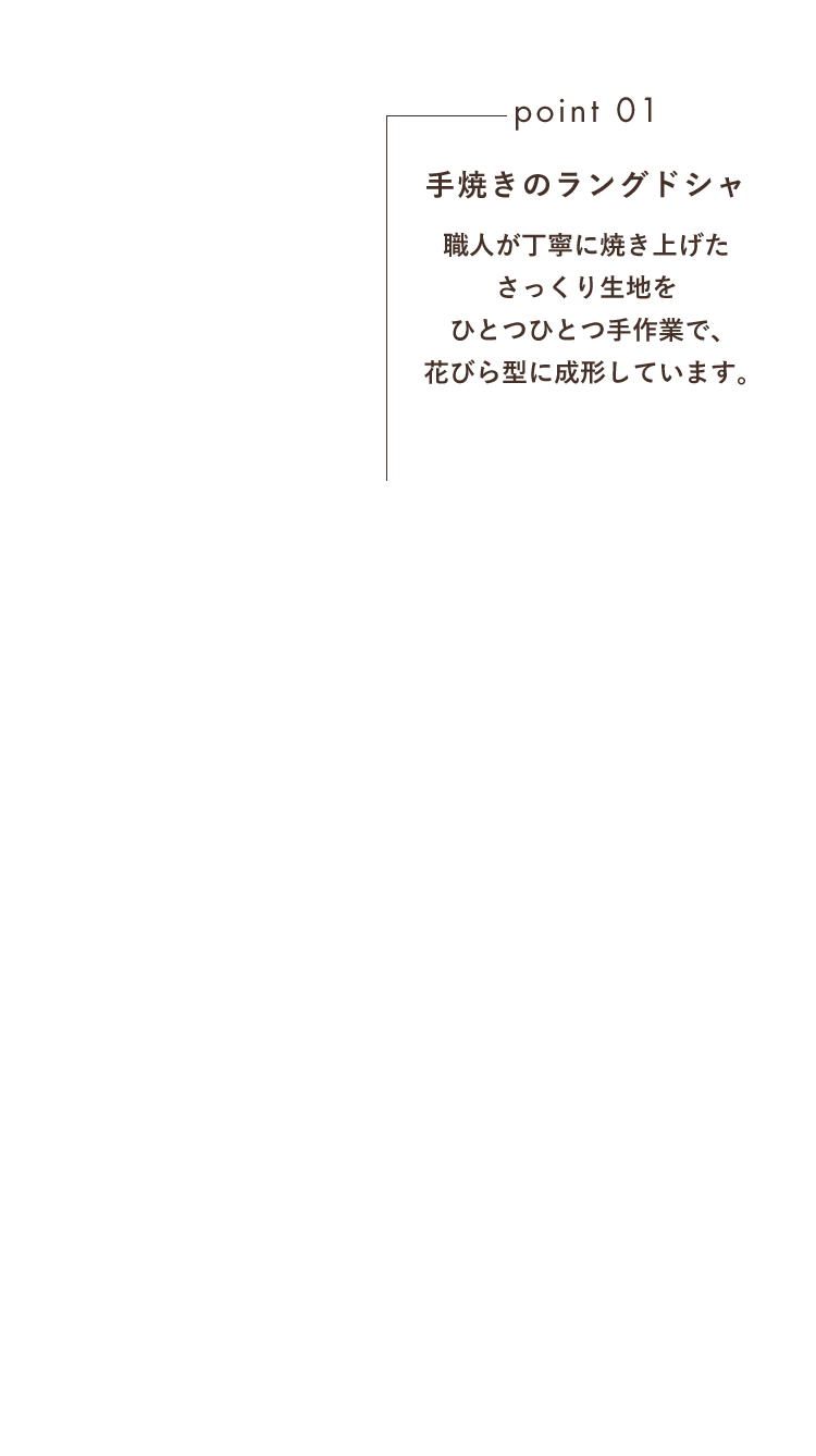 point01 手焼きのラングドシャ 職人が丁寧に焼き上げたさっくり生地をひとつひとつ手作業で、花びら型に成形しています。