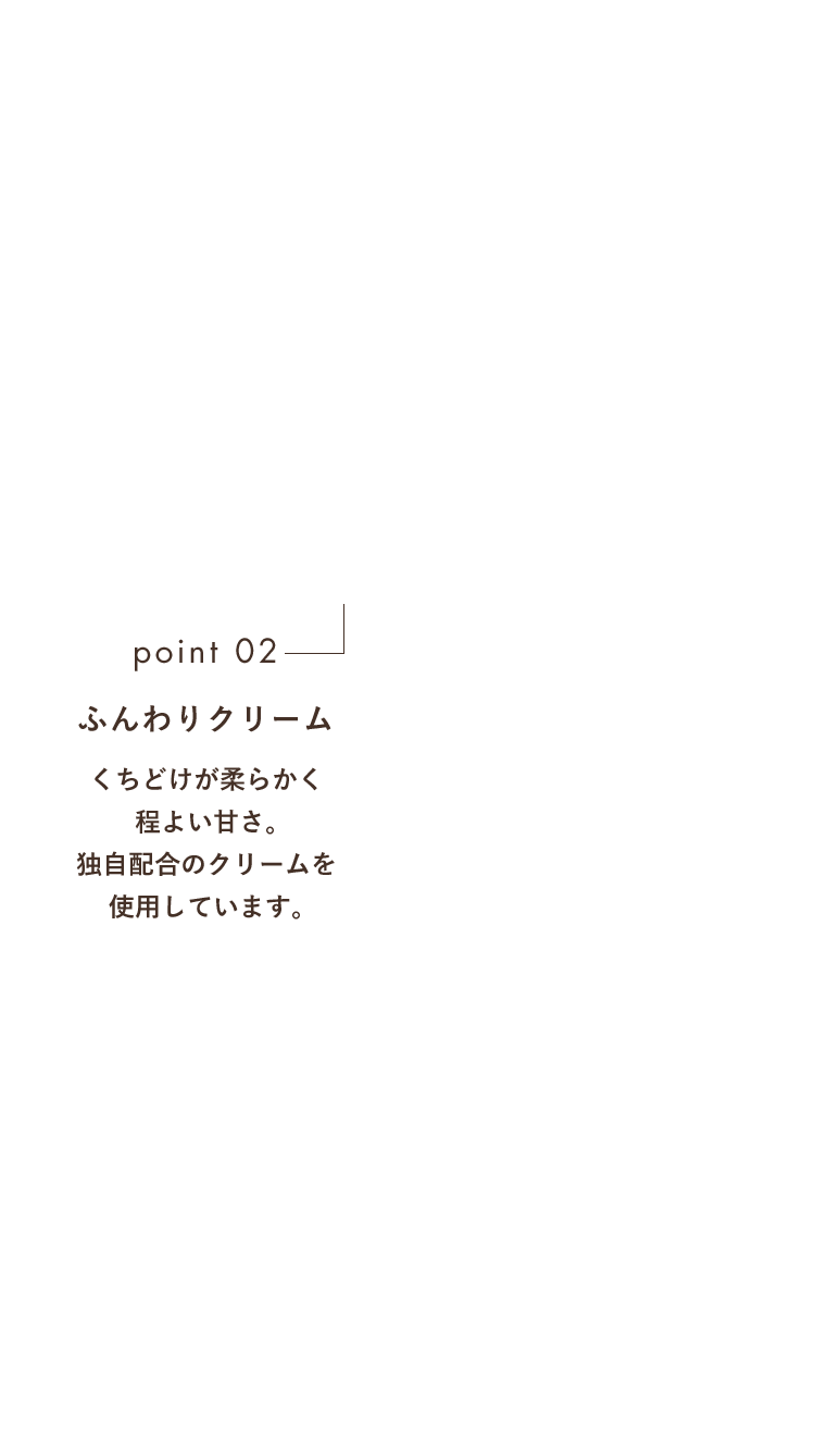 point02 ふんわりクリーム くちどけが柔らかく程よい甘さ。独自配合のクリームを使用しています。