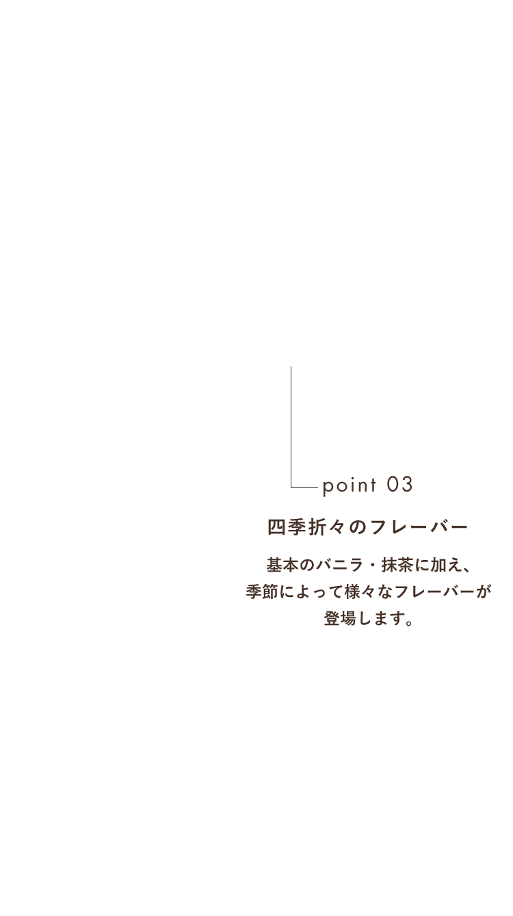 point03 四季折々のフレーバー 基本のバニラ・抹茶に加え、季節によって様々なフレーバーが登場します。